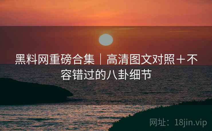 黑料网重磅合集｜高清图文对照＋不容错过的八卦细节