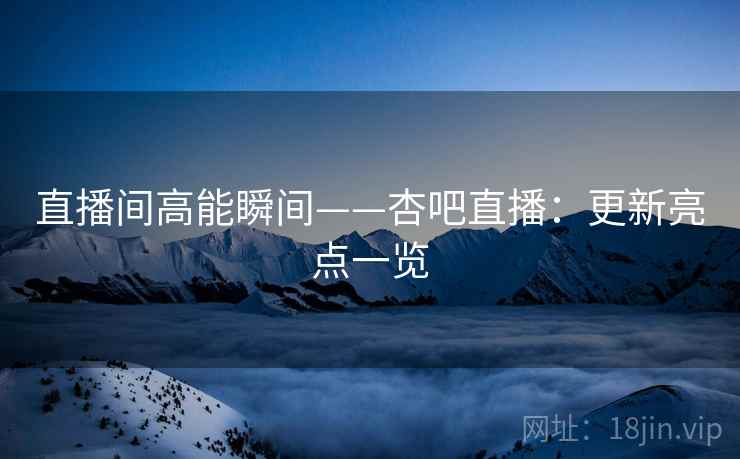 直播间高能瞬间——杏吧直播:更新亮点一览 直播间高能瞬间——杏吧直播:更新亮点一览
