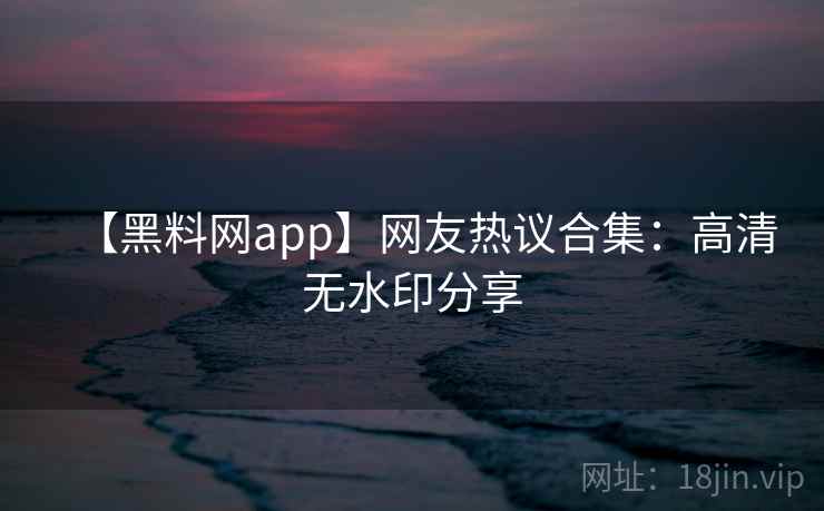 【黑料网app】网友热议合集：高清无水印分享