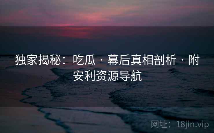 独家揭秘：吃瓜 · 幕后真相剖析 · 附安利资源导航