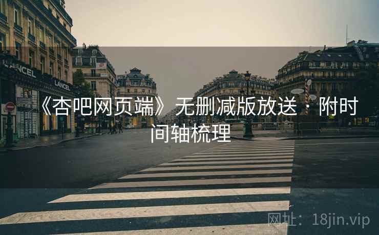 《杏吧网页端》无删减版放送 · 附时间轴梳理 《杏吧网页端》无删减版放送 · 附时间轴梳理
