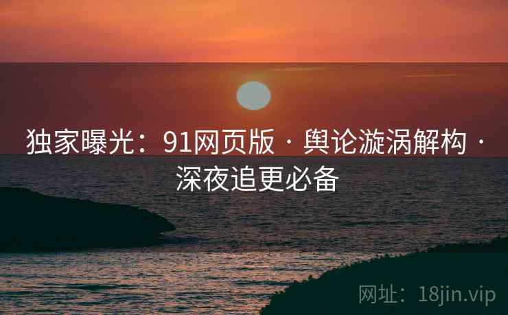 独家曝光：91网页版 · 舆论漩涡解构 · 深夜追更必备