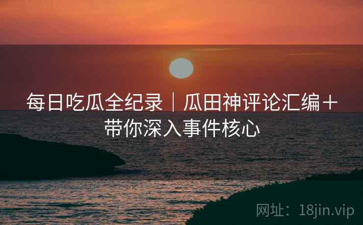 每日吃瓜全纪录｜瓜田神评论汇编＋带你深入事件核心