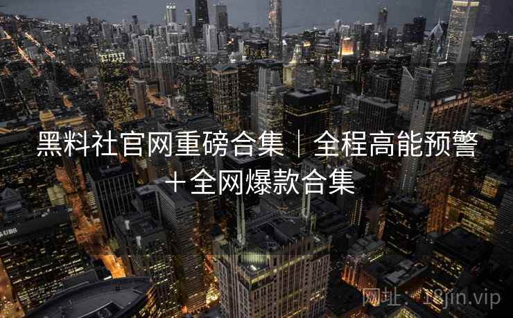 黑料社官网重磅合集｜全程高能预警＋全网爆款合集