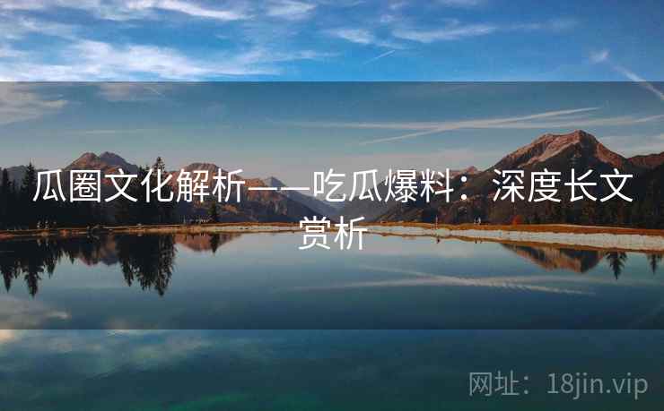 瓜圈文化解析——吃瓜爆料：深度长文赏析