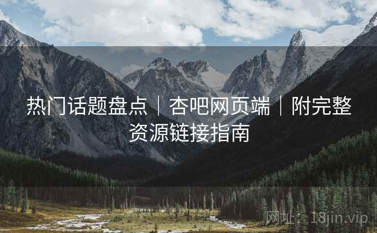 热门话题盘点｜杏吧网页端｜附完整资源链接指南