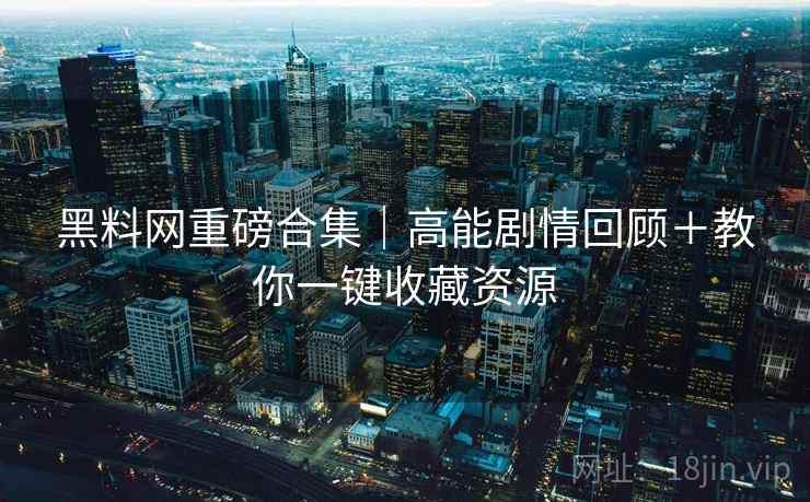 黑料网重磅合集｜高能剧情回顾＋教你一键收藏资源
