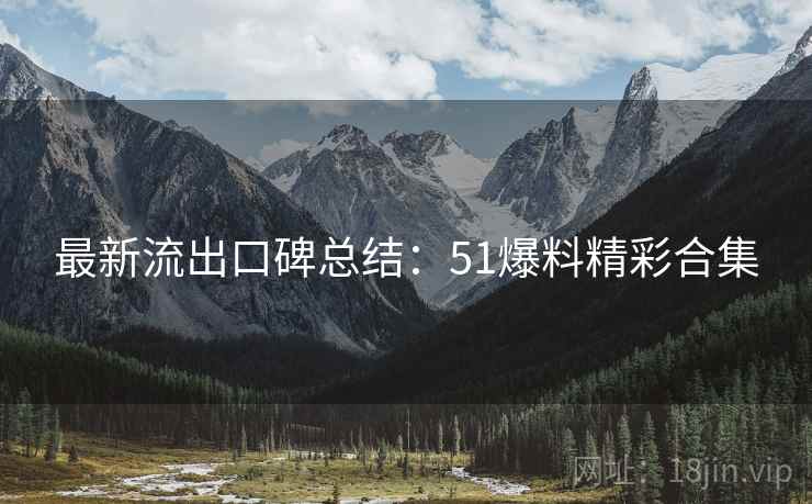 最新流出口碑总结：51爆料精彩合集