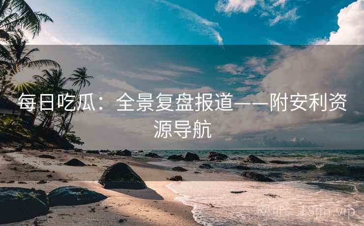 每日吃瓜：全景复盘报道——附安利资源导航