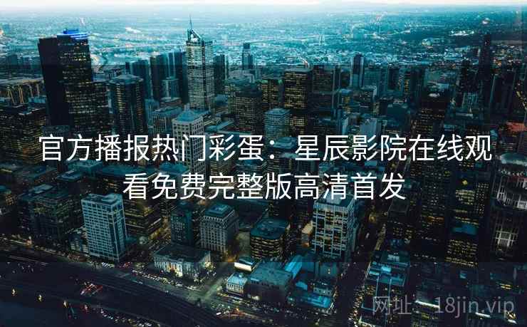 官方播报热门彩蛋：星辰影院在线观看免费完整版高清首发