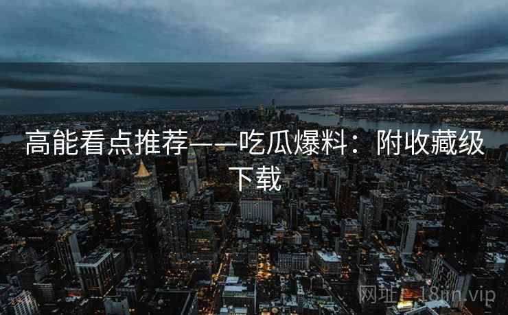 高能看点推荐——吃瓜爆料:附收藏级下载 高能看点推荐——吃瓜爆料:附收藏级下载