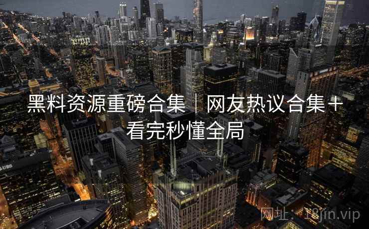 黑料资源重磅合集｜网友热议合集＋看完秒懂全局