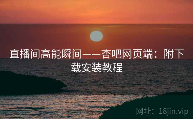 直播间高能瞬间——杏吧网页端：附下载安装教程