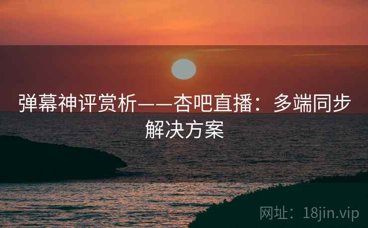 弹幕神评赏析——杏吧直播：多端同步解决方案