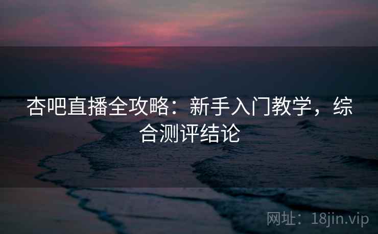 杏吧直播全攻略：新手入门教学，综合测评结论