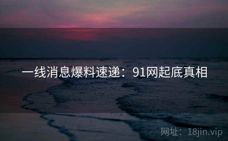 一线消息爆料速递：91网起底真相