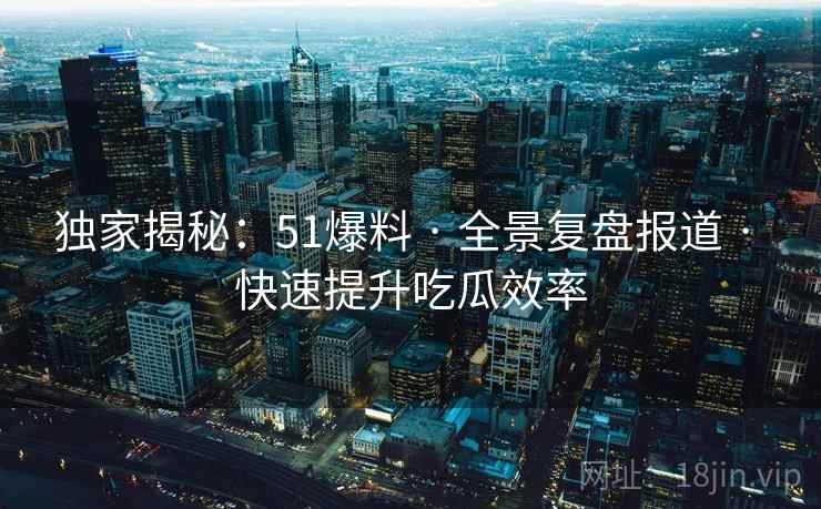 独家揭秘：51爆料 · 全景复盘报道 · 快速提升吃瓜效率